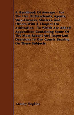 A Handbook Of Average - For The Use Of Merchants, Agents, Ship-Owners, Masters, And Others With A Chapter On Arbitration - To Which Are Added Appendices Containing Some Of The Most Recent And Important Decisions In Our Courts Bearing On These Subjects - Hopkins, Manley