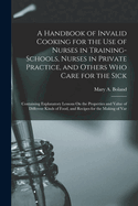 A Handbook of Invalid Cooking for the Use of Nurses in Training-Schools, Nurses in Private Practice, and Others Who Care for the Sick: Containing Explanatory Lessons On the Properties and Value of Different Kinds of Food, and Recipes for the Making of Var