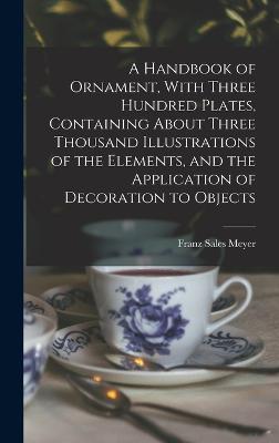 A Handbook of Ornament, With Three Hundred Plates, Containing About Three Thousand Illustrations of the Elements, and the Application of Decoration to Objects - Meyer, Franz Sales