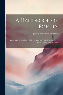 A Handbook of Poetry: Being a Clear and Easy Guide, Divested of Technicalities, to the Art of Making English Verse - Carpenter, Joseph Edwards