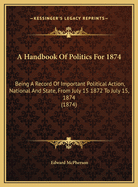 A Handbook of Politics for 1874: Being a Record of Important Political Action, National and State, from July 15 1872 to July 15, 1874 (1874)