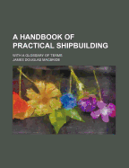 A Handbook of Practical Shipbuilding: With a Glossary of Terms