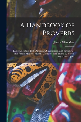 A Handbook of Proverbs: English, Scottish, Irish, American, Shaksperean, and Scriptural: and Family Mottoes, With the Names of the Families by Whom They Are Adopted - Mair, James Allan