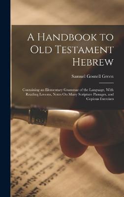 A Handbook to Old Testament Hebrew: Containing an Elementary Grammar of the Language, With Reading Lessons, Notes On Many Scripture Passages, and Copious Exercises - Green, Samuel Gosnell