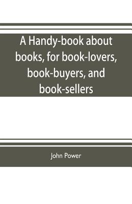 A handy-book about books, for book-lovers, book-buyers, and book-sellers - Power, John