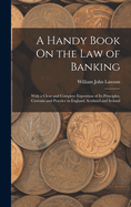 A Handy Book On the Law of Banking: With a Clear and Complete Exposition of Its Principles, Customs and Practice in England, Scotland and Ireland