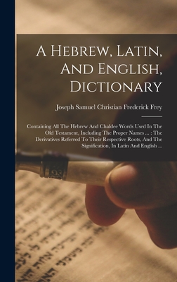 A Hebrew, Latin, And English, Dictionary: Containing All The Hebrew And Chaldee Words Used In The Old Testament, Including The Proper Names ...: The Derivatives Referred To Their Respective Roots, And The Signification, In Latin And English ... - Joseph Samuel Christian Frederick Frey (Creator)