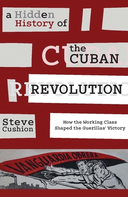 A Hidden History of the Cuban Revolution: How the Working Class Shaped the Guerrilla Victory - Cushion, Stephen