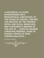 A Historical Account, Interspersed with Biographical Anecdotes, of the House of Saxony, Tracing the Descent of the Present Royal and Ducal Branches: And Containing a Memoir of the Life of His Serene Highness Leopold George Christian Frederic, Duke of Saxo