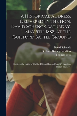 A Historical Address, Delivered by the Hon. David Schenck, Saturday, May 5th, 1888, at the Guilford Battle Ground: Subject, the Battle of Guilford Court House, Fought Thursday, March 15, 1781 - Schenck, David 1835-1902, and Guilford Battleground Co (Creator), and Bros, Thomas