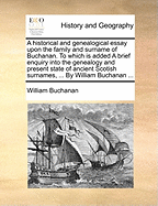 A Historical and Genealogical Essay Upon the Family and Surname of Buchanan. to Which Is Added a Brief Enquiry Into the Genealogy and Present State of Ancient Scotish Surnames, ... by William Buchanan ...