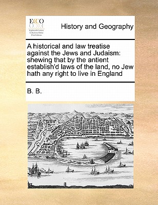 A Historical and Law Treatise Against the Jews and Judaism: Shewing That by the Antient Establish'd Laws of the Land, No Jew Hath Any Right to Live in England - B B