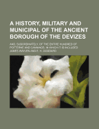 A History, Military and Municipal of the Ancient Borough of the Devizes; And, Subordinately, of the Entire Hundred of Potterne and Cannings, in Which It Is Included