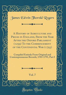A History of Agriculture and Prices in England, from the Year After the Oxford Parliament (1259) to the Commencement of the Continental War (1793), Vol. 7: Compiled Entirely from Original and Contemporaneous Records; 1703-1793, Part I (Classic Reprint) - Rogers, James Edwin Thorold