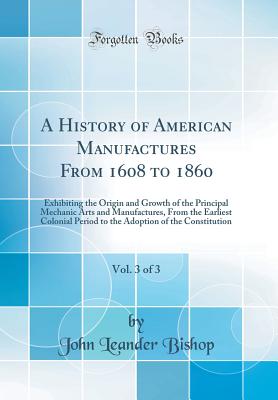 A History of American Manufactures from 1608 to 1860, Vol. 3 of 3: Exhibiting the Origin and Growth of the Principal Mechanic Arts and Manufactures, from the Earliest Colonial Period to the Adoption of the Constitution (Classic Reprint) - Bishop, John Leander