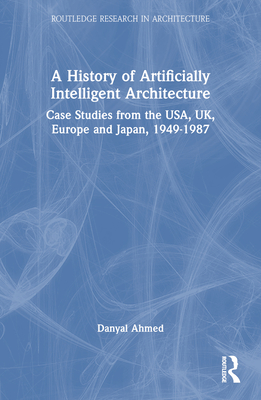 A History of Artificially Intelligent Architecture: Case Studies from the Usa, Uk, Europe and Japan, 1949-1987 - Ahmed, Danyal