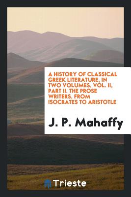 A History of Classical Greek Literature, in Two Volumes, Vol. II, Part II. the Prose Writers, from Isocrates to Aristotle - Mahaffy, J P