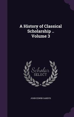 A History of Classical Scholarship .. Volume 3 - Sandys, John Edwin, Sir