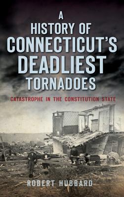 A History of Connecticut's Deadliest Tornadoes: Catastrophe in the Constitution State - Hubbard, Robert, Dr.