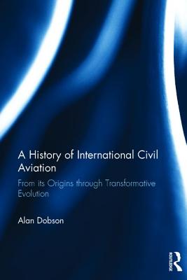 A History of International Civil Aviation: From its Origins through Transformative Evolution - Dobson, Alan