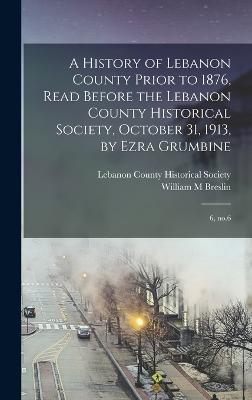 A History of Lebanon County Prior to 1876, Read Before the Lebanon County Historical Society, October 31, 1913, by Ezra Grumbine: 6, no.6 - Breslin, William M, and Lebanon County Historical Society (Le (Creator)