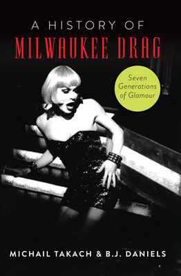 A History of Milwaukee Drag: Seven Generations of Glamour - Daniels, B J, and Takach, Michail