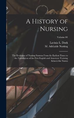 A History of Nursing: The Evolution of Nursing Systems From the Earliest Times to the Foundation of the First English and American Training Schools for Nurses; Volume 01 - Nutting, M Adelaide (Mary Adelaide) (Creator), and Dock, Lavinia L 1858-1956 (Creator)