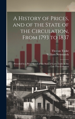 A History of Prices, and of the State of the Circulation, From 1793 to 1837: Preceded by a Brief Sketch of the State of Corn Trade in the Last Two Centuries - Tooke, Thomas, and Newmarch, William