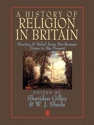 A History of Religion in Britain: Practice and Belief from Pre-Roman Times to the Present - Gilley, Sheridan (Editor), and Sheils, W. J. (Editor)
