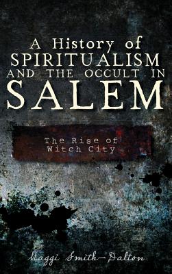 A History of Spiritualism and the Occult in Salem: The Rise of Witch City - Smith-Dalton, Maggi