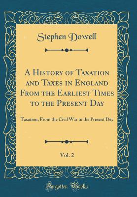 A History of Taxation and Taxes in England from the Earliest Times to the Present Day, Vol. 2: Taxation, from the Civil War to the Present Day (Classic Reprint) - Dowell, Stephen