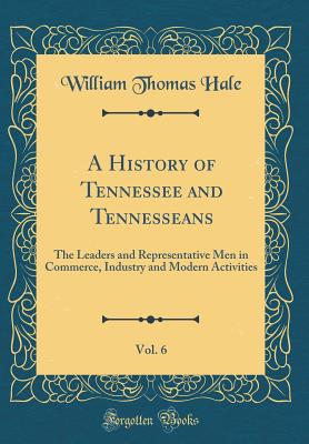 A History of Tennessee and Tennesseans, Vol. 6: The Leaders and Representative Men in Commerce, Industry and Modern Activities (Classic Reprint) - Hale, William Thomas