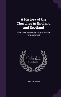 A History of the Churches in England and Scotland: From the Reformation to This Present Time, Volume 3 - Murray, James