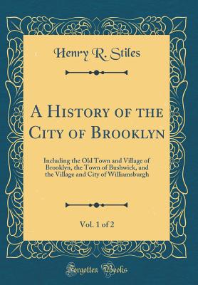 A History of the City of Brooklyn, Vol. 1 of 2: Including the Old Town and Village of Brooklyn, the Town of Bushwick, and the Village and City of Williamsburgh (Classic Reprint) - Stiles, Henry R