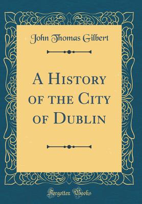 A History of the City of Dublin (Classic Reprint) - Gilbert, John Thomas, Sir