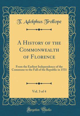 A History of the Commonwealth of Florence, Vol. 3 of 4: From the Earliest Independence of the Commune to the Fall of the Republic in 1531 (Classic Reprint) - Trollope, T Adolphus