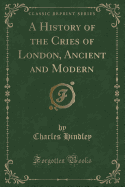 A History of the Cries of London, Ancient and Modern (Classic Reprint)