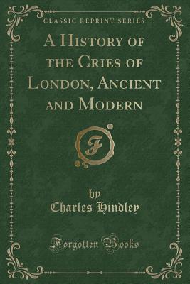 A History of the Cries of London, Ancient and Modern (Classic Reprint) - Hindley, Charles
