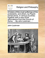 A History of the Cruel Sufferings of the Protestants, and Others, by Popish Persecutions, in Various Countries: Together with a View of the Reformations from the Church of Rome. ... by John Lockman,