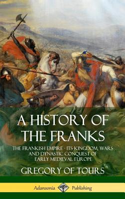 A History of the Franks: The Frankish Empire - Its Kingdom, Wars and Dynastic Conquest of Early Medieval Europe (Hardcover) - Tours, Gregory of, and Brehaut, Ernest