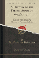 A History of the French Academy, 1635(4) 1910: With an Outline Sketch of the Institute of France, Showing Its Relation to Its Constituent Academies (Classic Reprint)