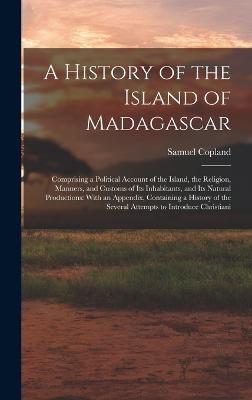 A History of the Island of Madagascar: Comprising a Political Account of the Island, the Religion, Manners, and Customs of Its Inhabitants, and Its Natural Productions: With an Appendix, Containing a History of the Several Attempts to Introduce Christiani - Copland, Samuel