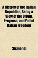 A History of the Italian Republics, Being a View of the Origin, Progress, and Fall of Italian Freedom - Sismondi, J-C-L Simonde De 1773-1842