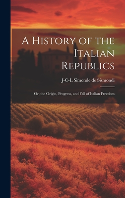 A History of the Italian Republics: Or, the Origin, Progress, and Fall of Italian Freedom - Sismondi, J-C-L Simonde De 1773-1842