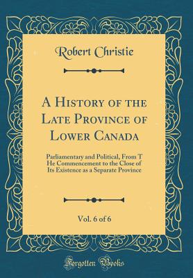 A History of the Late Province of Lower Canada, Vol. 6 of 6: Parliamentary and Political, from T He Commencement to the Close of Its Existence as a Separate Province (Classic Reprint) - Christie, Robert