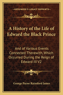 A History of the Life of Edward the Black Prince: And of Various Events Connected Therwith, Which Occurred During the Reign of Edward III, King of England; Volume 1