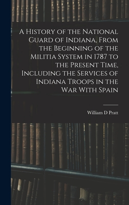 A History of the National Guard of Indiana, From the Beginning of the Militia System in 1787 to the Present Time, Including the Services of Indiana Troops in the war With Spain - Pratt, William D