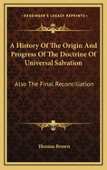A History of the Origin and Progress of the Doctrine of Universal Salvation: Also the Final Reconciliation of All Men to Holiness and Happiness, Fully and Clearly Proved from Scripture, Reason, and Common Sense