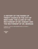 A History of the Parish of Trinity Church in the City of New York; The Close of the Rectorship of Dr. Hobart and the Rectorship of Dr. Berrian