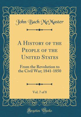 A History of the People of the United States, Vol. 7 of 8: From the Revolution to the Civil War; 1841-1850 (Classic Reprint) - McMaster, John Bach